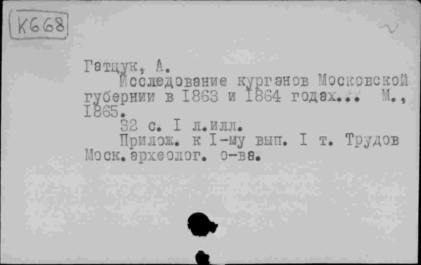 ﻿(i<&68]
Гатцук, A.
Исследование курганов Московской губернии в 1863 и 1864 годах... М., 1865.
32 с. I л. илл.
Прилож. к 1-му вып. I т. Трудов Моск.археолог, о-ве.